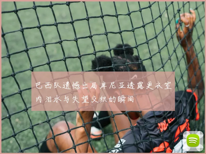 巴西队遗憾出局库尼亚透露更衣室内泪水与失望交织的瞬间