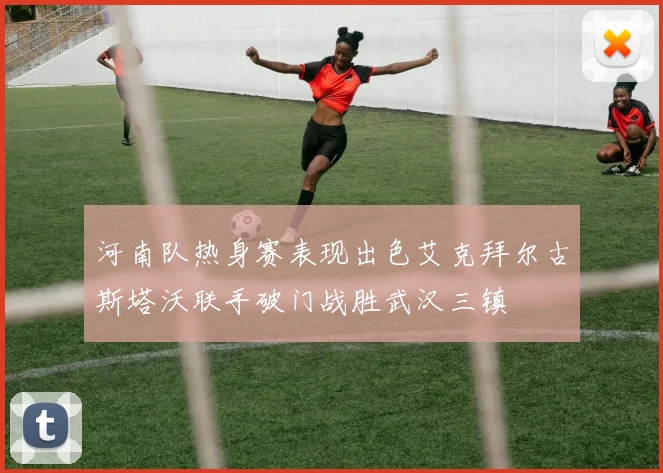 河南队热身赛表现出色艾克拜尔古斯塔沃联手破门战胜武汉三镇