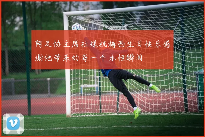 阿足协主席社媒祝梅西生日快乐感谢他带来的每一个永恒瞬间