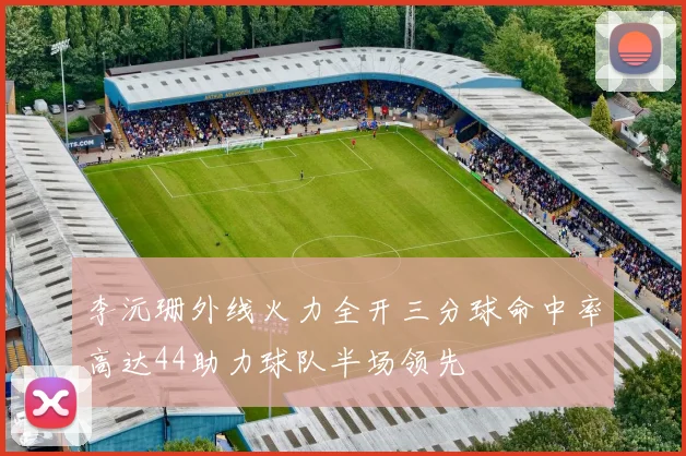 李沅珊外线火力全开三分球命中率高达44助力球队半场领先