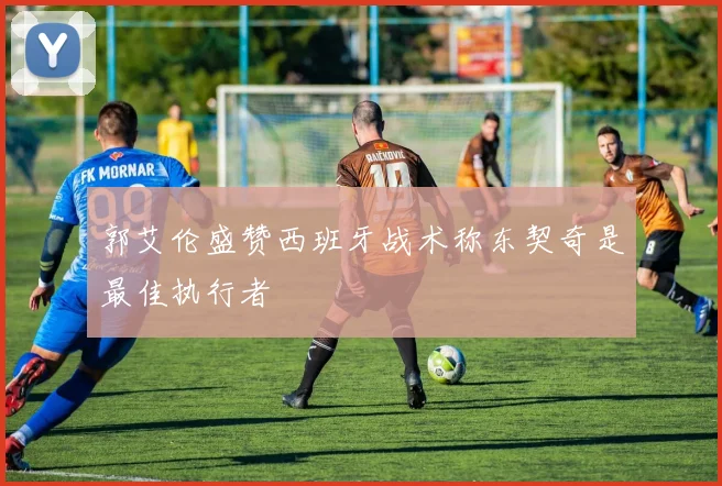 郭艾伦盛赞西班牙战术称东契奇是最佳执行者