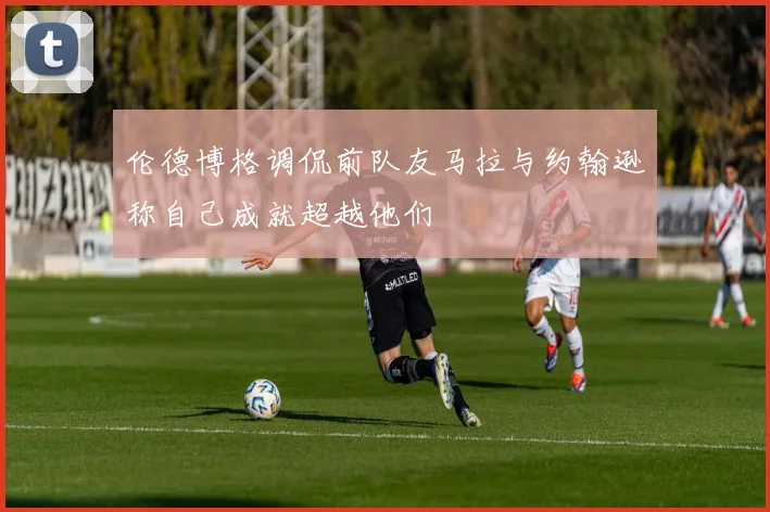 伦德博格调侃前队友马拉与约翰逊称自己成就超越他们