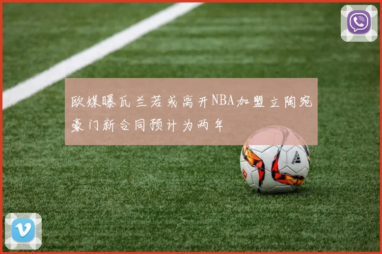 欧媒曝瓦兰若或离开NBA加盟立陶宛豪门新合同预计为两年