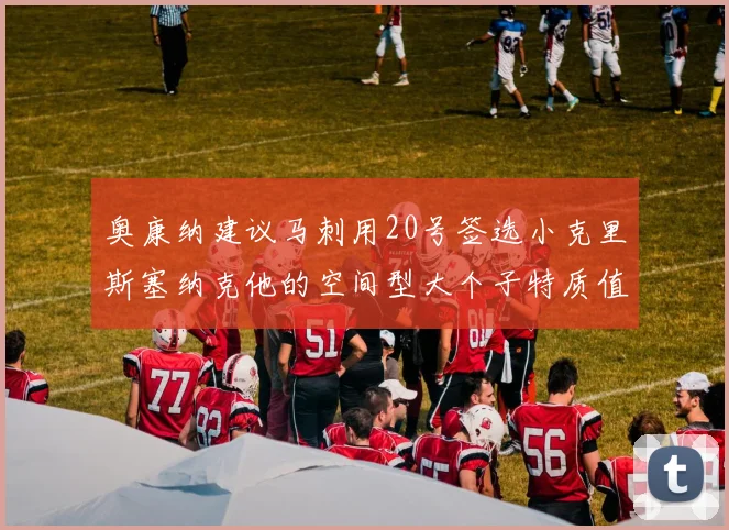 奥康纳建议马刺用20号签选小克里斯塞纳克他的空间型大个子特质值得关注