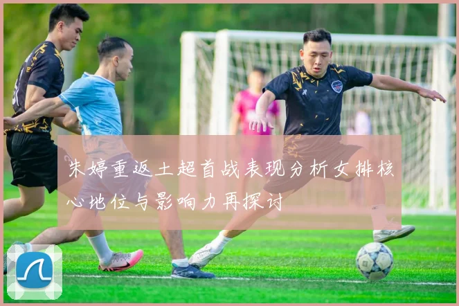 朱婷重返土超首战表现分析女排核心地位与影响力再探讨