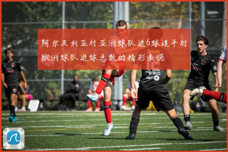 阿尔及利亚对亚洲球队进6球追平对欧洲球队进球总数的精彩表现