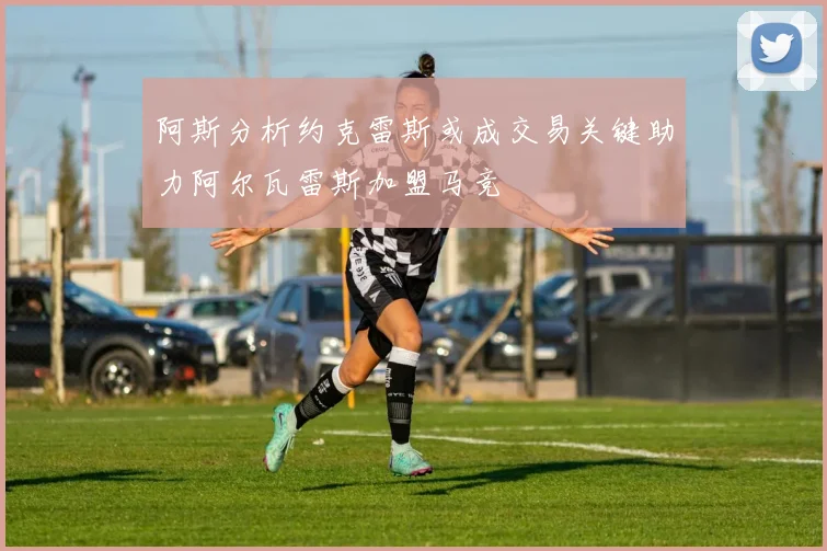 阿斯分析约克雷斯或成交易关键助力阿尔瓦雷斯加盟马竞