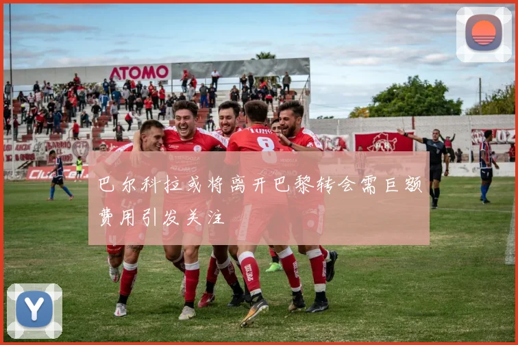 巴尔科拉或将离开巴黎转会需巨额费用引发关注