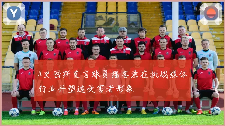 A史密斯直言球员播客意在挑战媒体行业并塑造受害者形象