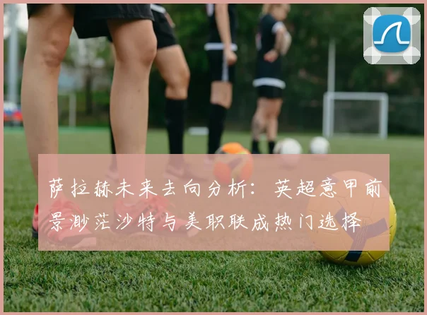 萨拉赫未来去向分析：英超意甲前景渺茫沙特与美职联成热门选择