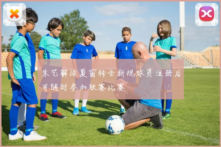 朱艺解读夏窗转会新规球员注册后可随时参加联赛比赛