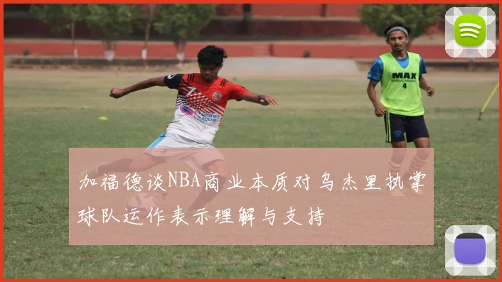 加福德谈NBA商业本质对乌杰里执掌球队运作表示理解与支持