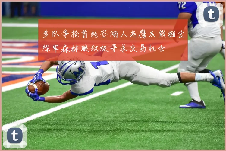 多队争抢首轮签湖人老鹰灰熊掘金绿军森林狼积极寻求交易机会