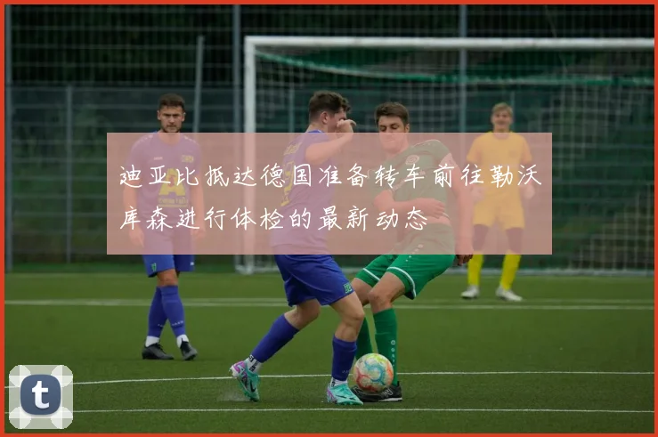 迪亚比抵达德国准备转车前往勒沃库森进行体检的最新动态