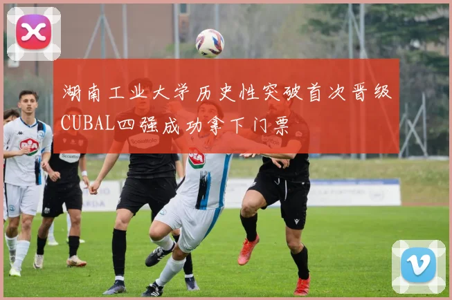 湖南工业大学历史性突破首次晋级CUBAL四强成功拿下门票