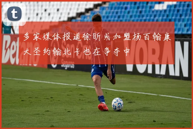 多家媒体报道徐昕或加盟杨百翰康大圣约翰北卡也在争夺中