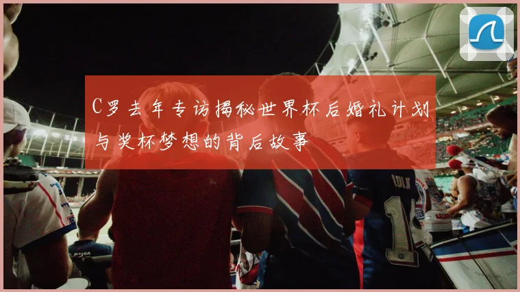 C罗去年专访揭秘世界杯后婚礼计划与奖杯梦想的背后故事